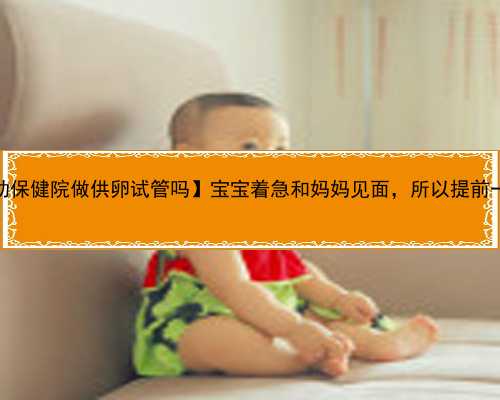 【安徽省妇幼保健院做供卵试管吗】宝宝着急和妈妈见面，所以提前一周就出来
